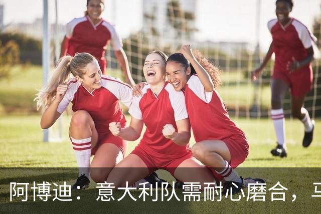 阿博迪：意大利队需耐心磨合，马拉戈事件应聚焦体育本身